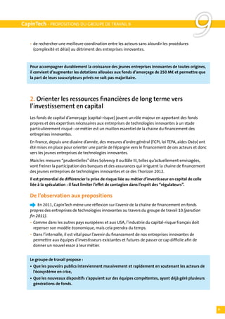 CapinTech - PROPOSITIONS DU GROUPE DE TRAVAIL 9


   •	 de rechercher une meilleure coordination entre les acteurs sans alourdir les procédures
   	 (complexité et délai) au détriment des entreprises innovantes.
                                                                                                   9
   Pour accompagner durablement la croissance des jeunes entreprises innovantes de toutes origines,
   il convient d’augmenter les dotations allouées aux fonds d’amorçage de 250 M€ et permettre que
   la part de leurs souscripteurs privés ne soit pas majoritaire.




   2. Orienter les ressources financières de long terme vers
   l’investissement en capital
   Les fonds de capital d’amorçage (capital-risque) jouent un rôle majeur en apportant des fonds
   propres et des expertises nécessaires aux entreprises de technologies innovantes à un stade
   particulièrement risqué : ce métier est un maillon essentiel de la chaine du financement des
   entreprises innovantes.
   En France, depuis une dizaine d’année, des mesures d’ordre général (FCPI, loi TEPA, aides Oséo) ont
   été mises en place pour orienter une partie de l’épargne vers le financement de ces acteurs et donc
   vers les jeunes entreprises de technologies innovantes.
   Mais les mesures “prudentielles” dites Solvency II ou Bâle III, telles qu’actuellement envisagées,
   vont freiner la participation des banques et des assurances qui irriguent la chaine de financement
   des jeunes entreprises de technologies innovantes et ce dès l’horizon 2012.
   Il est primordial de différencier la prise de risque liée au métier d’investisseur en capital de celle
   liée à la spéculation : il faut limiter l’effet de contagion dans l’esprit des “régulateurs”.

   De l’observation aux propositions
   		 En 2011, CapinTech mène une réflexion sur l’avenir de la chaîne de financement en fonds
   propres des entreprises de technologies innovantes au travers du groupe de travail 10 (parution
   fin 2011).
   •	 Comme dans les autres pays européens et aux USA, l’industrie du capital-risque français doit
   	 repenser son modèle économique, mais cela prendra du temps.
   •	 Dans l’intervalle, il est vital pour l’avenir du financement de nos entreprises innovantes de
   	 permettre aux équipes d’investisseurs existantes et futures de passer ce cap difficile afin de
   	 donner un nouvel essor à leur métier.


   Le groupe de travail propose :
   •	 Que les pouvoirs publics interviennent massivement et rapidement en soutenant les acteurs de
   	 l’écosystème en crise,
   •	 Que les nouveaux dispositifs s’appuient sur des équipes compétentes, ayant déjà géré plusieurs
   	 générations de fonds.




                                                                                                            9
 