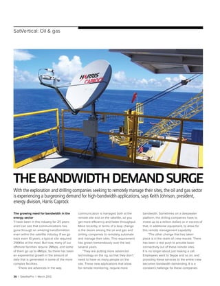 36 | SatellitePro | March 2012
SatVertical: Oil & gas
Thebandwidthdemandsurge
With the exploration and drilling companies seeking to remotely manage their sites, the oil and gas sector
is experiencing a burgeoning demand for high-bandwidth applications, says Keith Johnson, president,
energy division, Harris Caprock
The growing need for bandwidth in the
energy sector
“I have been in this industry for 25 years
and I can see that communications has
gone through an amazing transformation
even within the satellite industry. If we go
back even 10 years, a typical site required
256Kbs at the most. But now, many of our
offshore facilities require 2Mbps, and some
of them go up to 4Mbps. So there has been
an exponential growth in the amount of
data that is generated in some of the more
complex facilities.
“There are advances in the way
communication is managed both at the
remote site and on the satellite, so you
get more efficiency and faster throughput.
More recently, in terms of a leap change
is the desire among the oil and gas and
drilling companies to remotely automate
and manage their sites. This requirement
has grown tremendously over the last
several years.
“They are putting more advanced
technology on the rig, so that they don’t
need to have as many people on the
site. These new applications that allow
for remote monitoring, require more
bandwidth. Sometimes on a deepwater
platform, the drilling companies have to
invest up to a million dollars or in excess of
that, in additional equipment, to allow for
this remote management capability.
“The other change that has taken
place is in the realm of crew morale. There
has been a real push to provide basic
connectivity out of these remote sites.
It is no longer about just making a call.
Employees want to Skype and so on, and
providing these services to the entire crew
becomes bandwidth demanding. It is a
constant challenge for these companies
 