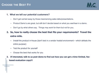 CHOOSE THE BEST FIT                                                                            MC
                                                                                             . . . solutions at your fingertips




   1. What we tell our potential customers?

      – Don’t get carried away by those mesmerizing sales talks/presentations.

      – Product Demo’s are great, but still don’t decide based on what you see/hear in a demo.

      – Don’t go by what others say. Things may work for them but not for you.

   2. So, how to really choose the best that fits your requirements? Travel the
      extra-mile.

      – Install the product in-house (don’t test in a vendor hosted environment – which defeats the
         entire purpose)

      – Test the product for yourself

      – Choose the best that works for you

   3. If interested, talk to us post-demo to find out how you can get a time-limited, fee-
     based evaluation copy!!!
 