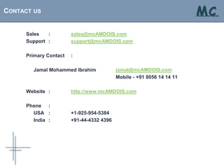 CONTACT US                                                                MC
                                                                        . . . solutions at your fingertips




      Sales   :         sales@mcAMDOIS.com
      Support :         support@mcAMDOIS.com

      Primary Contact   :

        Jamal Mohammed Ibrahim             jamal@mcAMDOIS.com
                                           Mobile - +91 8056 14 14 11

      Website :         http://www.mcAMDOIS.com

      Phone :
        USA :           +1-925-954-5384
        India :         +91-44-4332 4396
 
