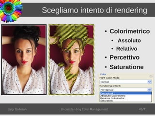Scegliamo intento di rendering

                                                   ●    Colorimetrico
                                                        ●   Assoluto
                                                        ●   Relativo
                                                   ●    Percettivo
                                                   ●    Saturatione




Luigi Gallerani        Understanding Color Management                  43/71
 
