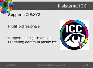 Il sistema ICC
●   Supporta CIE.XYZ

●   Profili bidirezionale

●   Supporta tutti gli intenti di
    rendering dentro al profilo icc.




Luigi Gallerani       Understanding Color Management    60/71
 