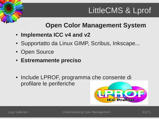LittleCMS & Lprof
                  Open Color Management System
     ●   Implementa ICC v4 and v2
     ●   Supportatto da Linux GIMP, Scribus, Inkscape...
     ●   Open Source
     ●   Estremamente preciso

     ●   Include LPROF, programma che consente di
         profilare le periferiche



Luigi Gallerani          Understanding Color Management    61/71
 