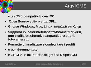 ArgyllCMS

    è un CMS compatibile con ICC
●    Open Source sotto licenza GPL.
●   Gira su Windows, Mac, Linux, (xcalib on Xorg)
●   Supporta 22 colorimetri/spettrofotometri diversi,
    puo profilare schermi, stampanti, proiettori,
    fotocamere....
●   Permette di analizzare e confrontare i profili
●   è ben documentato
●   è GRATIS e ha interfaccia grafica DispcalGUI

Luigi Gallerani        Understanding Color Management         62/71
 