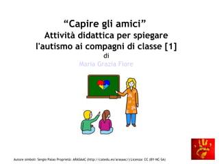 Autore simboli: Sergio Palao Proprietà: ARASAAC (http://catedu.es/arasaac/) Licenza: CC (BY-NC-SA)
“Capire gli amici”
Attività didattica per spiegare
l'autismo ai compagni di classe [1]
di
Maria Grazia Fiore
 