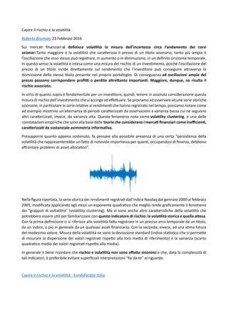 Capire il rischio e la volatilità
Roberto Bramato 23 Febbraio 2016
Sui mercati finanziari si definisce volatilità la misura dell’incertezza circa l’andamento dei corsi
azionari.Tanto maggiore è la volatilità che caratterizza il prezzo di un titolo azionario, tanto più ampia è
l’oscillazione che esso stesso può registrare, in aumento o in diminuzione, in un definito orizzonte temporale.
In questo senso la volatilità è intesa come una misura del rischio di un investimento, poiché l’oscillazione del
prezzo di un titolo incide direttamente sul rendimento che l’investitore può conseguire attraverso la
dismissione dello stesso titolo presente nel proprio portafoglio. Di conseguenza ad oscillazioni ampie del
prezzo possono corrispondere profitti o perdite altrettanto importanti. Maggiore, dunque, ne risulta il
rischio associato.
In virtù di quanto sopra è fondamentale per un investitore, quindi, tenere in assoluta considerazione questa
misura di rischio dell’investimento che si accinge ad effettuare. Se proviamo ad osservare alcune serie storiche
azionarie, in particolare le serie relative ai rendimenti che hanno registrato nel tempo, possiamo notare come
ad esempio mostrino un’alternanza di periodi caratterizzati da osservazioni a varianza bassa cui ne seguono
altri caratterizzati, invece, da varianza alta. Questo fenomeno noto come volatility clustering, è una delle
constatazioni empiriche che sono alla base delle teorie che considerano i mercati finanziari come inefficienti,
caratterizzati da sostanziale asimmetria informativa.
Presupporre quanto appena sostenuto, fa pensare alla possibile presenza di una certa “persistenza della
volatilità che rappresenterebbe un fatto di notevole importanza per quanti, occupandosi di finanza, debbono
affrontare problemi di asset allocation”.
Nella figura riportata, la serie storica dei rendimenti registrati dall’indice Nasdaq dal gennaio 2000 al febbraio
2005, modificata applicando agli stessi un esponente quadratico che meglio rende graficamente il fenomeno
dei “grappoli di voltatilità” (volatility clustering). Ma vi sono anche altre caratteristiche della volatilità che
potrebbero essere utili per familiarizzare con questo indicatore di rischio: la volatilità storica e quella attesa.
Con la prima definizione ci si riferisce alla volatilità fatta registrare in un preciso arco temporale da un titolo,
da un indice, o più in generale da un qualsiasi asset finanziario. Con la seconda, invece, ad una stima futura
del medesimo valore. Misura della volatilità ne sono la deviazione standard (indice statistico che ci permette
di misurare la dispersione dei valori registrati rispetto alla loro media di riferimento) e la varianza (scarto
quadratico medio dei valori registrati rispetto alla media).
In generale è bene ricordare che rischio e volatilità non sono affatto sinonimi e che, data la complessità di
tali indicatori, è preferibile evitare superficiali interpretazioni “fai da te” al riguardo.
Capire il rischio e la volatilità - FundsPeople Italia
 