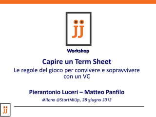 Workshop

          Capire un Term Sheet
Le regole del gioco per convivere e sopravvivere
                   con un VC

     Pierantonio Luceri – Matteo Panfilo
          Milano @StartMiUp, 28 giugno 2012
 