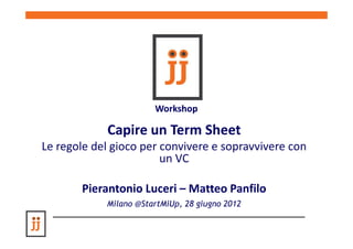 Workshop

            Capire un Term Sheet
Le regole del gioco per convivere e sopravvivere con
                        un VC

       Pierantonio Luceri – Matteo Panfilo
            Milano @StartMiUp, 28 giugno 2012
 
