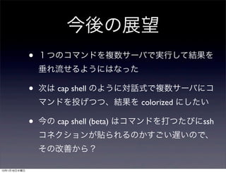 今後の展望
              •   １つのコマンドを複数サーバで実行して結果を
                  垂れ流せるようにはなった

              •   次は cap shell のように対話式で複数サーバにコ
                  マンドを投げつつ、結果を colorized にしたい

              •   今の cap shell (beta) はコマンドを打つたびにssh
                  コネクションが貼られるのかすごい遅いので、
                  その改善から？

13年1月16日水曜日
 