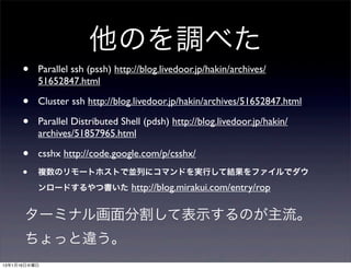 他のを調べた
      •   Parallel ssh (pssh) http://blog.livedoor.jp/hakin/archives/
          51652847.html

      •   Cluster ssh http://blog.livedoor.jp/hakin/archives/51652847.html

      •   Parallel Distributed Shell (pdsh) http://blog.livedoor.jp/hakin/
          archives/51857965.html

      •   csshx http://code.google.com/p/csshx/
      •   複数のリモートホストで並列にコマンドを実行して結果をファイルでダウ
          ンロードするやつ書いた             http://blog.mirakui.com/entry/rop

      ターミナル画面分割して表示するのが主流。
      ちょっと違う。
13年1月16日水曜日
 