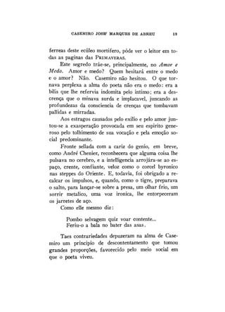 CASEMIRO JOSB' MARQUES DE ABREU 19
férreas deste ecúleo mortífero, pôde ver o leitor em to-
das as paginas das PRIMAVERAS.
Este segredo tráe-se, principalmente, no Amor e
Medo. Amor e medo? Quem hesitará entre o medo
e o amor? Não. Casemiro não hesitou. O que tor-
nava perplexa a alma do poeta não era o medo: era a
bilis que lhe refervia indomita pelo intimo; era a des-
crença que o minava surda e implacável, juncando as
profundezas da consciência de crenças que tombavam
pallidas e mirradas.
Aos estragos causados pelo exilio e pelo amor jun-
tou-se a exasperação provocada em seu espirito gene-
roso pelo tolhimento de sua vocação e pela emoção so-
cial predominante.
Fronte sellada com a cariz do gênio, em breve,
como André Chenier, reconhecera que alguma coisa lhe
pulsava no cérebro, e a intelligencia arrojára-se ao es-
paço, crente, confiante, veloz como o corcel byronico
nas steppes do Oriente. E, todavia, foi obrigado a re-
calcar os impulsos, e, quando, como o tigre, preparava
o salto, para lançar-se sobre a presa, um olhar frio, um
sorrir metálico, uma voz irônica, lhe entorpeceram
os jarretes de aço.
Como elle mesmo diz:
Pombo selvagem quiz voar contente...
Feriu-o a bala no bater das asas.
Taes contrariedades depuzeram na alma de Case-
miro um principio de descontentamento que tomou
grandes proporções, favorecido pelo meio social em
que o poeta viveu.
 