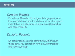 who we are


   Dimitris Tsironis
    Founder at Geembo, UI designer & huge geek, who
    loves good design and french fries, as much as good
    indentation in a stylesheet. Follow him @tsironakos
    and @geemboHQ

   Dr. John Pagonis
    Dr. John Pagonis is onto something with Missum
    these days. You can follow him at @JohnPagonis
    and @MissumApp
 