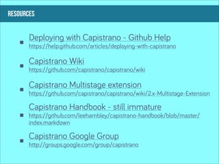 RESOURCES


       Deploying with Capistrano - Github Help
       https://help.github.com/articles/deploying-with-capistrano

       Capistrano Wiki
       https://github.com/capistrano/capistrano/wiki

       Capistrano Multistage extension
       https://github.com/capistrano/capistrano/wiki/2.x-Multistage-Extension

       Capistrano Handbook - still immature
       https://github.com/leehambley/capistrano-handbook/blob/master/
       index.markdown

       Capistrano Google Group
       http://groups.google.com/group/capistrano
 