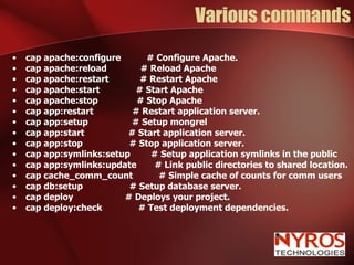 Various commands cap apache:configure  # Configure Apache. cap apache:reload  # Reload Apache cap apache:restart  # Restart Apache cap apache:start  # Start Apache cap apache:stop  # Stop Apache cap app:restart  # Restart application server. cap app:setup  # Setup mongrel cap app:start  # Start application server. cap app:stop  # Stop application server. cap app:symlinks:setup  # Setup application symlinks in the public cap app:symlinks:update  # Link public directories to shared location. cap cache_comm_count  # Simple cache of counts for comm users cap db:setup  # Setup database server. cap deploy  # Deploys your project. cap deploy:check  # Test deployment dependencies. 