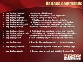 Various commands cap deploy:cleanup  # Clean up old releases. cap deploy:cold  # Deploys and starts a `cold' application. cap deploy:migrate  # Run the migrate rake task. cap deploy:migrations  # Deploy and run pending migrations. cap deploy:pending  # Displays the commits since your last deploy. cap deploy:pending:diff  # Displays the `diff' since your last deploy. cap deploy:restart  # Restart the Mongrel processes on the app serv... cap deploy:rollback  # Rolls back to a previous version and restarts. cap deploy:rollback:code  # Rolls back to the previously deployed version. cap deploy:setup  # Prepares one or more servers for deployment. cap deploy:start  # Start the Mongrel processes on the app server... cap deploy:stop  # Stop the Mongrel processes on the app server ... cap deploy:symlink  # Updates the symlink to the most recently depl... cap deploy:update  # Copies your project and updates the symlink. 