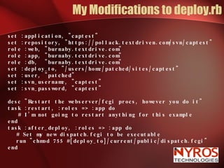 My Modifications to deploy.rb set :application, "captest" set :repository, "https://pollack.textdriven.com/svn/captest" role :web, "burnaby.textdrive.com" role :app, "burnaby.textdrive.com" role :db,  "burnaby.textdrive.com" set :deploy_to, "/users/home/patched/sites/captest"  set :user, "patched"  set :svn_username, "captest" set :svn_password, "captest" desc "Restart the webserver/fcgi procs, however you do it" task :restart, :roles => :app do # I’m not going to restart anything for this example end task :after_deploy, :roles => :app do # Set my new dispatch.fcgi to be executable run "chmod 755 #{deploy_to}/current/public/dispatch.fcgi" end 