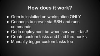 How does it work? 
● Gem is installed on workstation ONLY 
● Connects to server via SSH and runs 
commands 
● Code deployment between servers = fast! 
● Create custom tasks and bind thru hooks 
● Manually trigger custom tasks too 
 