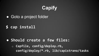 Capify 
● Goto a project folder 
$ cap install 
● Should create a few files: 
o Capfile, config/deploy.rb, 
config/deploy/*.rb, lib/capistrano/tasks 
 