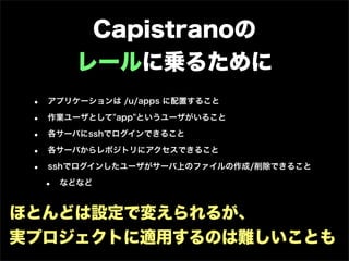 Capistranoの
           レールに乗るために
 •   アプリケーションは /u/apps に配置すること

 •   作業ユーザとして"app"というユーザがいること

 •   各サーバにsshでログインできること

 •   各サーバからレポジトリにアクセスできること

 •   sshでログインしたユーザがサーバ上のファイルの作成/削除できること

     •   などなど



ほとんどは設定で変えられるが、
実プロジェクトに適用するのは難しいことも
 