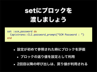 setにブロックを
            渡しましょう
set :scm_password do
  Capistrano::CLI.password_prompt(“SCM Password : ”)
end




   • 設定が初めて参照された時にブロックを評価
    • ブロックの返り値を設定として利用
   • 2回目以降の呼び出しは、戻り値が利用される
 