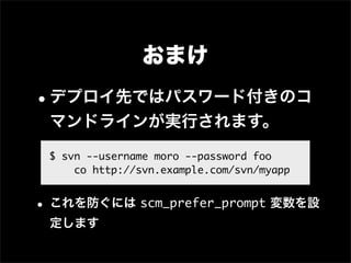 おまけ
•デプロイ先ではパスワード付きのコ
 マンドラインが実行されます。
 $ svn --username moro --password foo
     co http://svn.example.com/svn/myapp


• これを防ぐには scm_prefer_prompt 変数を設
 定します
 