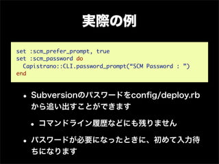実際の例

set :scm_prefer_prompt, true
set :scm_password do
  Capistrano::CLI.password_prompt(“SCM Password : ”)
end



 • Subversionのパスワードをconﬁg/deploy.rb
    から追い出すことができます

   • コマンドライン履歴などにも残りません
 • パスワードが必要になったときに、初めて入力待
    ちになります
 