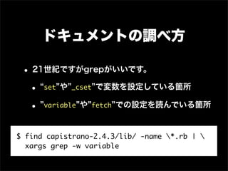 ドキュメントの調べ方

 • 21世紀ですがgrepがいいです。
  • set や _cset で変数を設定している箇所
  • variable や fetch での設定を読んでいる箇所

$ find capistrano-2.4.3/lib/ -name *.rb | 
  xargs grep -w variable
 