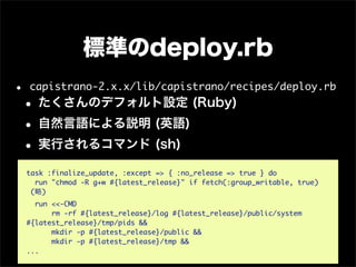 標準のdeploy.rb
•   capistrano-2.x.x/lib/capistrano/recipes/deploy.rb
• たくさんのデフォルト設定 (Ruby)
• 自然言語による説明 (英語)
• 実行されるコマンド (sh)
    task :finalize_update, :except => { :no_release => true } do
      run "chmod -R g+w #{latest_release}" if fetch(:group_writable, true)
     (略)
      run <<-CMD
          rm -rf #{latest_release}/log #{latest_release}/public/system
    #{latest_release}/tmp/pids &&
          mkdir -p #{latest_release}/public &&
          mkdir -p #{latest_release}/tmp &&
    ...
 