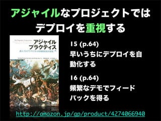 アジャイルなプロジェクトでは
  デプロイを重視する
               15 (p.64)
               早いうちにデプロイを自
               動化する

               16 (p.64)
               頻繁なデモでフィード
               バックを得る

http://amazon.jp/gp/product/4274066940
 