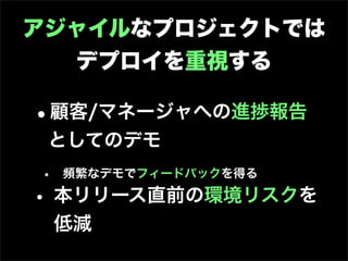 アジャイルなプロジェクトでは
  デプロイを重視する

•顧客/マネージャへの進捗報告
 としてのデモ
• 頻繁なデモでフィードバックを得る
• 本リリース直前の環境リスクを
 低減
 