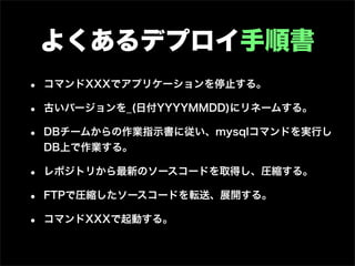よくあるデプロイ手順書
•   コマンドXXXでアプリケーションを停止する。

•   古いバージョンを_(日付YYYYMMDD)にリネームする。

•   DBチームからの作業指示書に従い、mysqlコマンドを実行し
    DB上で作業する。

•   レポジトリから最新のソースコードを取得し、圧縮する。

•   FTPで圧縮したソースコードを転送、展開する。

•   コマンドXXXで起動する。
 