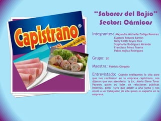 “Sabores del Bajío”Sector: Cárnicos Integrantes:Alejandra Michelle Zúñiga Ramírez                         Eugenio Rosales Barrón                           Nelly Edith Reyes Rico               Stephanie Rodríguez Miranda                           Francisco Pérez Fuerte Pablo Mojica Rodríguez Grupo: 2E Maestra: Patricia Góngora Entrevistado: Cuando realizamos la cita para que nos recibieran en la empresa capistrano, nos dijeron que nos atendería  la Lic. María Elena Tovar Payares quien es líder de relaciones públicas Internas, pero  tuvo que asistir a una junta y nos envió a un trabajador de ella quien es experto en la empresa.   