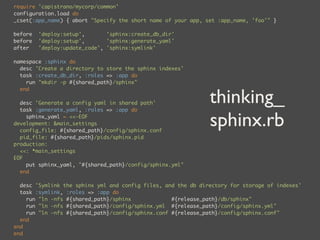 require 'capistrano/mycorp/common'
configuration.load do
_cset(:app_name) { abort "Specify the short name of your app, set :app_name, 'foo'" }

before   'deploy:setup',       'sphinx:create_db_dir'
before   'deploy:setup',       'sphinx:generate_yaml'
after    'deploy:update_code', 'sphinx:symlink'

namespace :sphinx do
  desc 'Create a directory to store the sphinx indexes'
  task :create_db_dir, :roles => :app do
    run "mkdir -p #{shared_path}/sphinx"


                                                               thinking_
  end

  desc 'Generate a config yaml in shared path'
  task :generate_yaml, :roles => :app do
    sphinx_yaml = <<-EOF
development: &main_settings
  config_file: #{shared_path}/config/sphinx.conf
                                                               sphinx.rb
  pid_file: #{shared_path}/pids/sphinx.pid
production:
  <<: *main_settings
EOF
    put sphinx_yaml, "#{shared_path}/config/sphinx.yml"
  end

  desc 'Symlink the sphinx yml and config files, and the db directory for storage of indexes'
  task :symlink, :roles => :app do
    run "ln -nfs #{shared_path}/sphinx             #{release_path}/db/sphinx"
    run "ln -nfs #{shared_path}/config/sphinx.yml #{release_path}/config/sphinx.yml"
    run "ln -nfs #{shared_path}/config/sphinx.conf #{release_path}/config/sphinx.conf"
  end
end
end
 