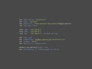 set   :application, "decafsucks"
set   :user, 'deployer'
set   :deploy_to, "/home/deployer/deployments/#{application}"
set   :use_sudo, false

role :app,    '192.168.0.1'
role :web,    '192.168.0.1'
role :db,     '192.168.0.1', :primary => true

set   :scm, :git
set   :repository, 'git@git.mycorp.net:decafsucks.git’
set   :branch, 'master'
set   :deploy_via, :remote_cache

default_run_options[:pty] = true
set :ssh_options, { :forward_agent => true }
 