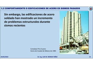 21
1.2 COMPORTAMIENTO D EDIFICACIONES DE ACERO ES SISMOS PASADOS
Sin embargo, las edificaciones de acero
soldado han mostrado un incremento
de problemas estructurales durante
sismos recientes
Complejo Pino Suarez
Sismo de Ciudad de México de 1985
24/02/2022 Dr. Ing. LUIS M. MORAN YAÑEZ
 