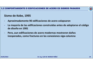 24
1.2 COMPORTAMIENTO D EDIFICACIONES DE ACERO ES SISMOS PASADOS
Sismo de Kobe, 1995
- Aproximadamente 90 edificaciones de acero colapsaron
- La mayoría de las edificaciones construidas antes de adoptarse el código
de diseño en 1981
- Pero, aun edificaciones de acero modernas mostraron daños
inesperados, como fracturas en las conexiones viga-columna
24/02/2022 Dr. Ing. LUIS M. MORAN YAÑEZ
 