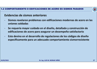 27
1.2 COMPORTAMIENTO D EDIFICACIONES DE ACERO ES SISMOS PASADOS
Evidencias de sismos anteriores
- Sismos revelaron problemas con edificaciones modernas de acero en las
uniones soldadas
- Se requería mayor cuidado en el diseño, detallado y construcción de
edificaciones de acero para asegurar un desempeño satisfactorio
- Esto devino en el desarrollo de regulaciones de los códigos de diseño
específicamente para un adecuado comportamiento sismorresistente
24/02/2022 Dr. Ing. LUIS M. MORAN YAÑEZ
 
