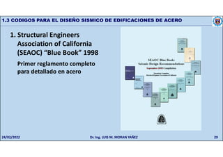 29
1.3 CODIGOS PARA EL DISEÑO SISMICO DE EDIFICACIONES DE ACERO
1. Structural Engineers
Association of California
(SEAOC) “Blue Book” 1998
Primer reglamento completo
para detallado en acero
24/02/2022 Dr. Ing. LUIS M. MORAN YAÑEZ
 