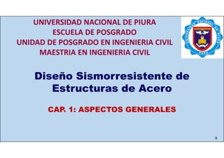 CAP. 1: ASPECTOS GENERALES
3
Diseño Sismorresistente de
Estructuras de Acero
CAP. 1: ASPECTOS GENERALES
UNIVERSIDAD NACIONAL DE PIURA
ESCUELA DE POSGRADO
UNIDAD DE POSGRADO EN INGENIERIA CIVIL
MAESTRIA EN INGENIERIA CIVIL
 