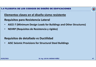 47
1.4 FILOSOFIA DE LOS CODIGOS DE DISEÑO DE EDIFICACIONES
Elementos claves en el diseño sismo resistente
Requisitos para Resistencia Lateral
• ASCE-7 (Minimum Design Loads for Buildings and Other Structures)
• NEHRP (Requisitos de Resistencia y rigidez)
Requisitos de detallado vs Ductilidad
• AISC Seismic Provisions for Structural Steel Buildings
24/02/2022 Dr. Ing. LUIS M. MORAN YAÑEZ
 