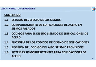 CAP. 1: ASPECTOS GENERALES
5
CONTENIDO
1.1 ESTUDIO DEL EFECTO DE LOS SISMOS
1.2 COMPORTAMIENTO DE EDIFICACIONES DE ACERO EN
SISMOS PASADOS
1.3 CÓDIGOS PARA EL DISEÑO SÍSMICO DE EDIFICACIONES DE
ACERO
1.4 FILOSOFÍA DE LOS CÓDIGOS DE DISEÑO DE EDIFICACIONES
1.5 REVISIÓN DEL CÓDIGO DEL AISC ‘SEISMIC PROVISIONS’
1.6 SISTEMAS SISMORRESISTENTES PARA EDIFICACIONES DE
ACERO
 