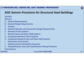 56
1.5 REVISION DEL CODIGO DEL AISC ‘SEISMIC PROVISIONS”
Symbols
Glossary
A. General Requirements
B. General Design Requirements
C. Analysis
D. General Member and Connection Design Requirements
E. Moment-Frame Systems
F. Braced-Frame and Shear-Wall Systems
G. Composite Moment-Frame Systems
H. Composite Braced-Frame and Shear-Wall Systems
I. Fabrication and Erection
J. Quality Control and Quality Assurance
K. Prequalification and Cyclic Qualification Testing Provisions
Commentary
AISC Seismic Provisions for Structural Steel Buildings
24/02/2022 Dr. Ing. LUIS M. MORAN YAÑEZ
 
