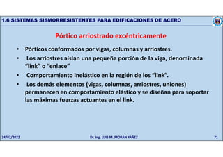 71
1.6 SISTEMAS SISMORRESISTENTES PARA EDIFICACIONES DE ACERO
Pórtico arriostrado excéntricamente
• Pórticos conformados por vigas, columnas y arriostres.
• Los arriostres aíslan una pequeña porción de la viga, denominada
“link” o “enlace”
• Comportamiento inelástico en la región de los “link”.
• Los demás elementos (vigas, columnas, arriostres, uniones)
permanecen en comportamiento elástico y se diseñan para soportar
las máximas fuerzas actuantes en el link.
24/02/2022 Dr. Ing. LUIS M. MORAN YAÑEZ
 