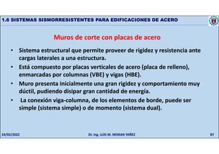87
1.6 SISTEMAS SISMORRESISTENTES PARA EDIFICACIONES DE ACERO
Muros de corte con placas de acero
• Sistema estructural que permite proveer de rigidez y resistencia ante
cargas laterales a una estructura.
• Está compuesto por placas verticales de acero (placa de relleno),
enmarcadas por columnas (VBE) y vigas (HBE).
• Muro presenta inicialmente una gran rigidez y comportamiento muy
dúctil, pudiendo disipar gran cantidad de energía.
• La conexión viga-columna, de los elementos de borde, puede ser
simple (sistema simple) o de momento (sistema dual).
24/02/2022 Dr. Ing. LUIS M. MORAN YAÑEZ
 