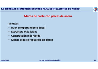 89
1.6 SISTEMAS SISMORRESISTENTES PARA EDIFICACIONES DE ACERO
Muros de corte con placas de acero
Ventajas
• Buen comportamiento dúctil
• Estructura más liviana
• Construcción más rápida
• Menor espacio requerido en planta
24/02/2022 Dr. Ing. LUIS M. MORAN YAÑEZ
 