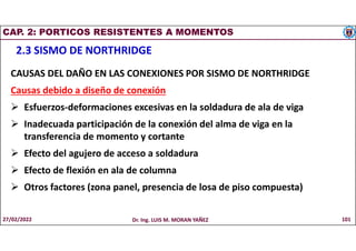 CAP. 2: PORTICOS RESISTENTES A MOMENTOS
2.3 SISMO DE NORTHRIDGE
CAUSAS DEL DAÑO EN LAS CONEXIONES POR SISMO DE NORTHRIDGE
Causas debido a diseño de conexión
 Esfuerzos-deformaciones excesivas en la soldadura de ala de viga
 Inadecuada participación de la conexión del alma de viga en la
transferencia de momento y cortante
 Efecto del agujero de acceso a soldadura
 Efecto de flexión en ala de columna
 Otros factores (zona panel, presencia de losa de piso compuesta)
27/02/2022 Dr. Ing. LUIS M. MORAN YAÑEZ 101
 