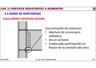 CAP. 2: PORTICOS RESISTENTES A MOMENTOS
2.3 SISMO DE NORTHRIDGE
Causas debido a diseño de conexión
27/02/2022 Dr. Ing. LUIS M. MORAN YAÑEZ 105
Concentración de esfuerzos:
• Abertura de acceso para
soldadura
• Ala en cortante
• Inadecuada participación en
flexión de la conexión del alma
 