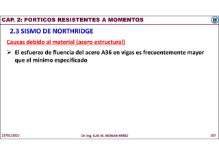 CAP. 2: PORTICOS RESISTENTES A MOMENTOS
2.3 SISMO DE NORTHRIDGE
Causas debido al material (acero estructural)
 El esfuerzo de fluencia del acero A36 en vigas es frecuentemente mayor
que el mínimo especificado
27/02/2022 Dr. Ing. LUIS M. MORAN YAÑEZ 107
 