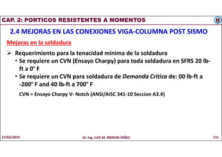 CAP. 2: PORTICOS RESISTENTES A MOMENTOS
2.4 MEJORAS EN LAS CONEXIONES VIGA-COLUMNA POST SISMO
Mejoras en la soldadura
 Requerimiento para la tenacidad mínima de la soldadura
• Se requiere un CVN (Ensayo Charpy) para toda soldadura en SFRS 20 lb-
ft a 0º F
• Se requiere un CVN para soldadura de Demanda Critica de: 00 lb-ft a
-200º F and 40 lb-ft a 700º F
CVN = Ensayo Charpy V- Notch (ANSI/AISC 341-10 Seccion A3.4)
27/02/2022 Dr. Ing. LUIS M. MORAN YAÑEZ 111
 