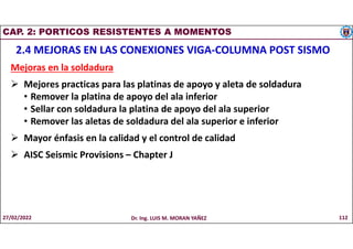 CAP. 2: PORTICOS RESISTENTES A MOMENTOS
2.4 MEJORAS EN LAS CONEXIONES VIGA-COLUMNA POST SISMO
Mejoras en la soldadura
 Mejores practicas para las platinas de apoyo y aleta de soldadura
• Remover la platina de apoyo del ala inferior
• Sellar con soldadura la platina de apoyo del ala superior
• Remover las aletas de soldadura del ala superior e inferior
 Mayor énfasis en la calidad y el control de calidad
 AISC Seismic Provisions – Chapter J
27/02/2022 Dr. Ing. LUIS M. MORAN YAÑEZ 112
 